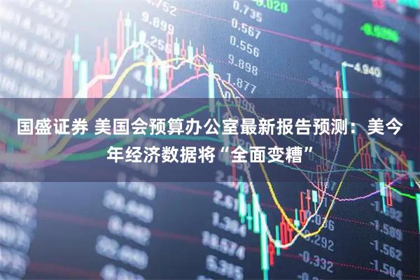 国盛证券 美国会预算办公室最新报告预测：美今年经济数据将“全面变糟”