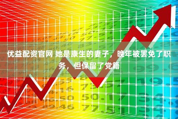 优益配资官网 她是康生的妻子，晚年被罢免了职务，但保留了党籍