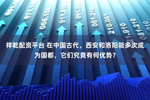 祥乾配资平台 在中国古代，西安和洛阳能多次成为国都，它们究竟有何优势？
