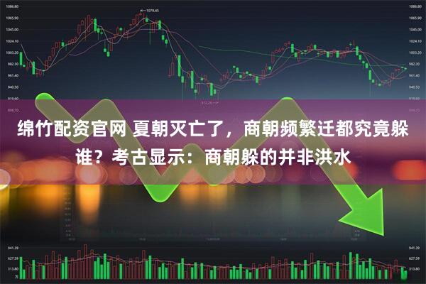 绵竹配资官网 夏朝灭亡了，商朝频繁迁都究竟躲谁？考古显示：商朝躲的并非洪水