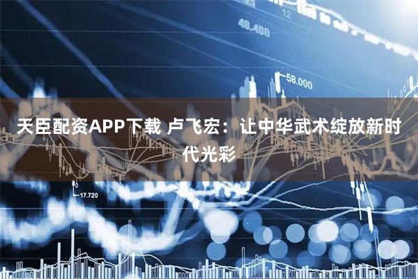 天臣配资APP下载 卢飞宏：让中华武术绽放新时代光彩
