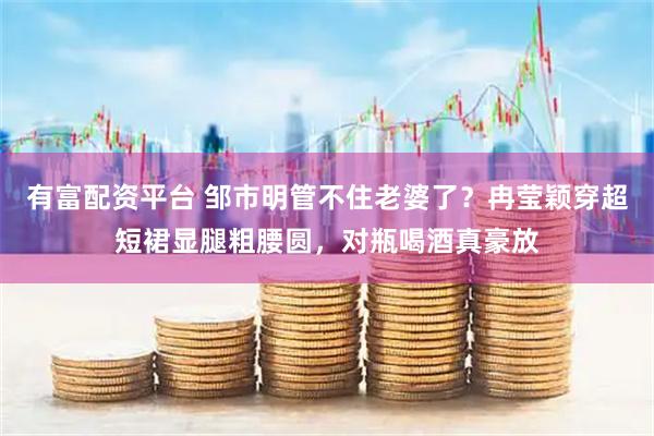 有富配资平台 邹市明管不住老婆了？冉莹颖穿超短裙显腿粗腰圆，对瓶喝酒真豪放