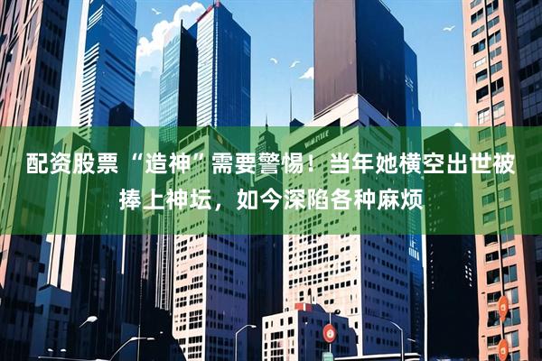 配资股票 “造神”需要警惕！当年她横空出世被捧上神坛，如今深陷各种麻烦