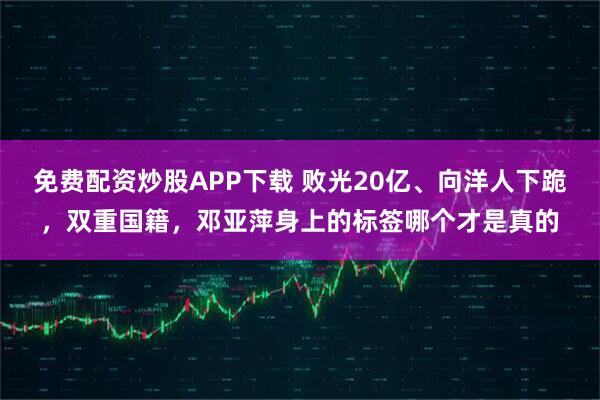 免费配资炒股APP下载 败光20亿、向洋人下跪，双重国籍，邓亚萍身上的标签哪个才是真的