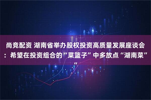 尚竞配资 湖南省举办股权投资高质量发展座谈会：希望在投资组合的“菜篮子”中多放点“湖南菜”