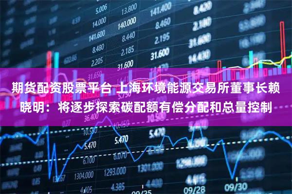 期货配资股票平台 上海环境能源交易所董事长赖晓明：将逐步探索碳配额有偿分配和总量控制