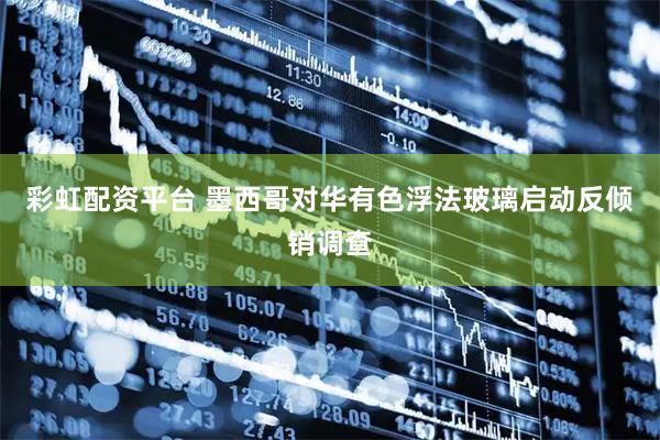 彩虹配资平台 墨西哥对华有色浮法玻璃启动反倾销调查