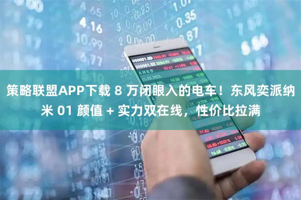 策略联盟APP下载 8 万闭眼入的电车！东风奕派纳米 01 颜值 + 实力双在线，性价比拉满
