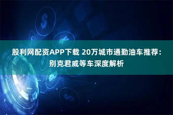 股利网配资APP下载 20万城市通勤油车推荐：别克君威等车深度解析