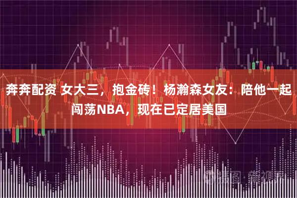 奔奔配资 女大三，抱金砖！杨瀚森女友：陪他一起闯荡NBA，现在已定居美国