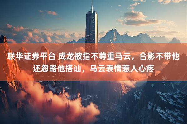 联华证券平台 成龙被指不尊重马云，合影不带他还忽略他搭讪，马云表情惹人心疼
