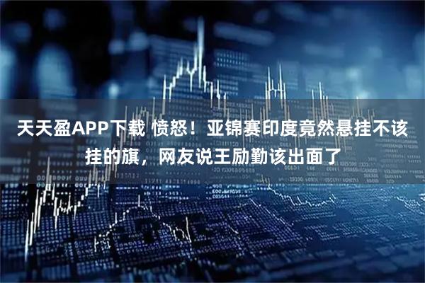 天天盈APP下载 愤怒！亚锦赛印度竟然悬挂不该挂的旗，网友说王励勤该出面了