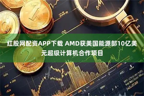 红股网配资APP下载 AMD获美国能源部10亿美元超级计算机合作项目