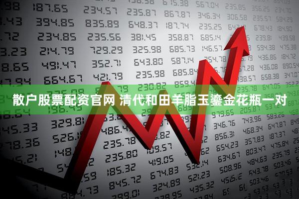 散户股票配资官网 清代和田羊脂玉鎏金花瓶一对