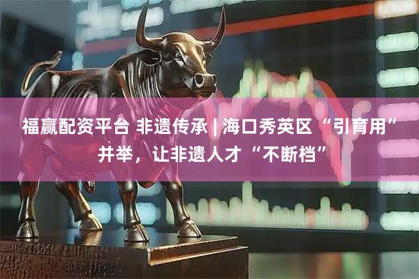 福赢配资平台 非遗传承 | 海口秀英区 “引育用” 并举，让非遗人才 “不断档”