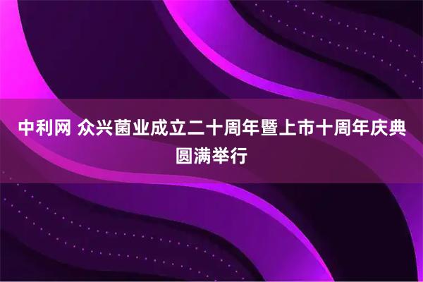 中利网 众兴菌业成立二十周年暨上市十周年庆典圆满举行