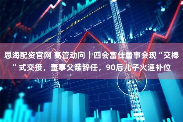 思海配资官网 高管动向｜四会富仕董事会现“交棒”式交接，董事父亲辞任，90后儿子火速补位
