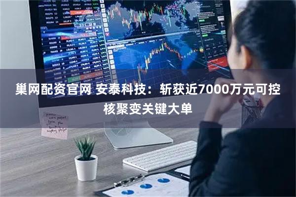 巢网配资官网 安泰科技：斩获近7000万元可控核聚变关键大单
