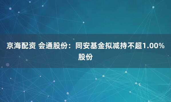 京海配资 会通股份：同安基金拟减持不超1.00%股份