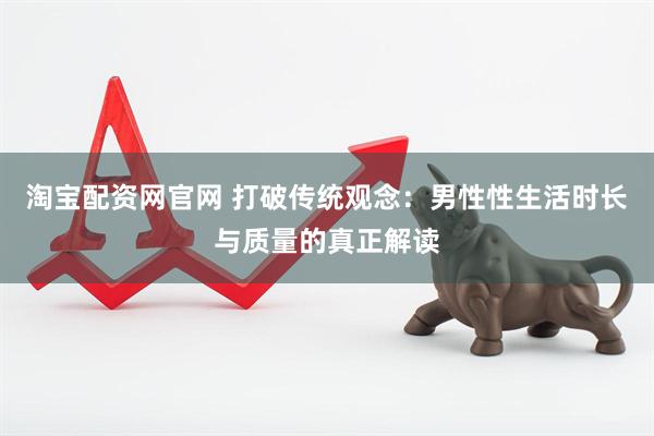 淘宝配资网官网 打破传统观念：男性性生活时长与质量的真正解读