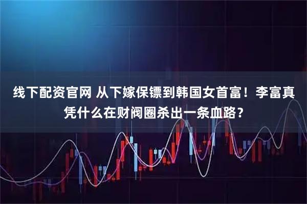 线下配资官网 从下嫁保镖到韩国女首富！李富真凭什么在财阀圈杀出一条血路？