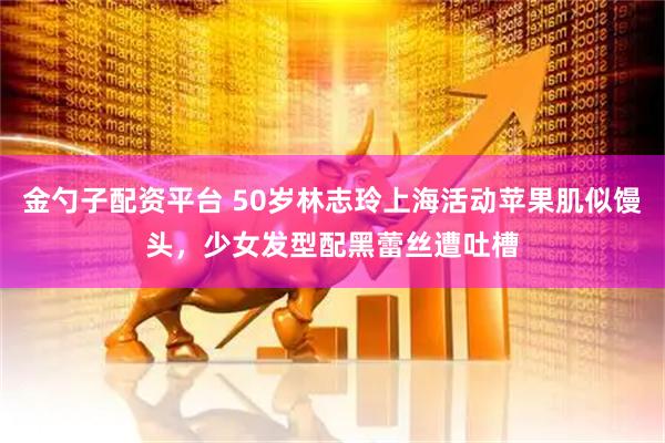 金勺子配资平台 50岁林志玲上海活动苹果肌似馒头，少女发型配黑蕾丝遭吐槽