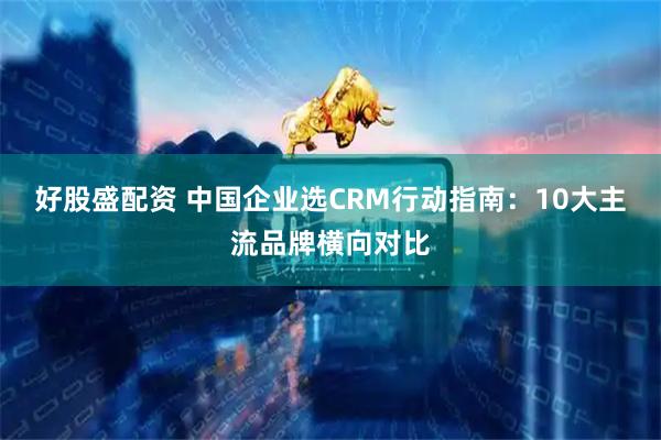 好股盛配资 中国企业选CRM行动指南：10大主流品牌横向对比