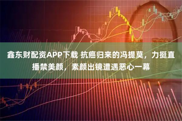 鑫东财配资APP下载 抗癌归来的冯提莫，力挺直播禁美颜，素颜出镜遭遇恶心一幕
