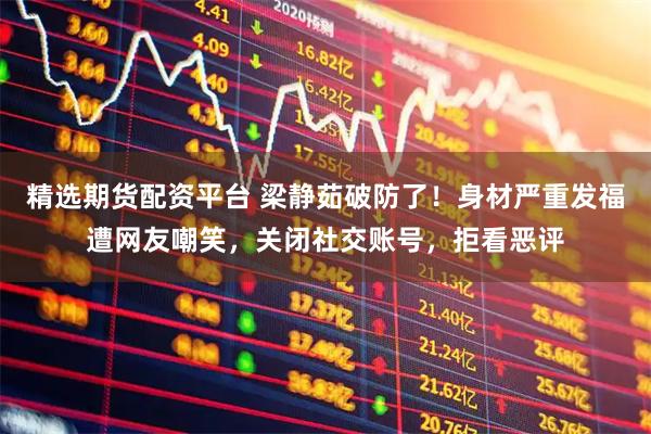 精选期货配资平台 梁静茹破防了！身材严重发福遭网友嘲笑，关闭社交账号，拒看恶评