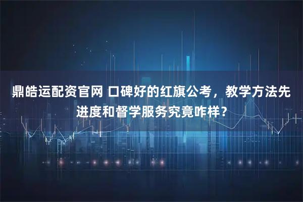 鼎皓运配资官网 口碑好的红旗公考，教学方法先进度和督学服务究竟咋样？