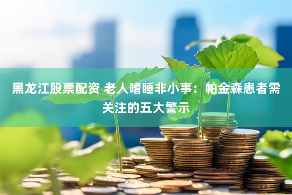 黑龙江股票配资 老人嗜睡非小事：帕金森患者需关注的五大警示