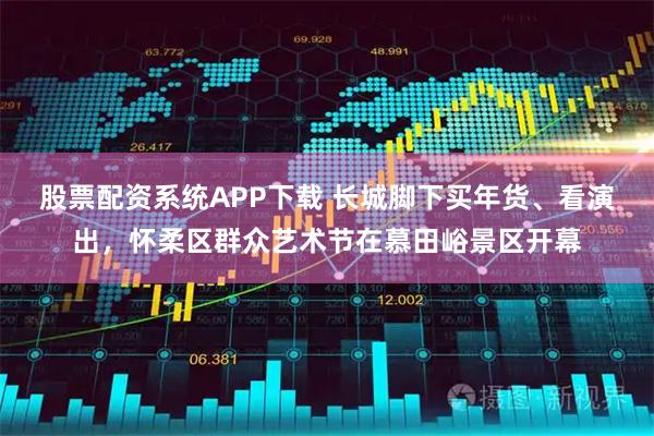 股票配资系统APP下载 长城脚下买年货、看演出，怀柔区群众艺术节在慕田峪景区开幕