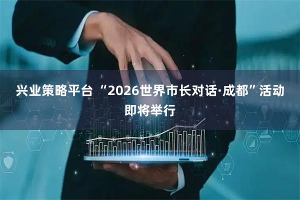兴业策略平台 “2026世界市长对话·成都”活动即将举行