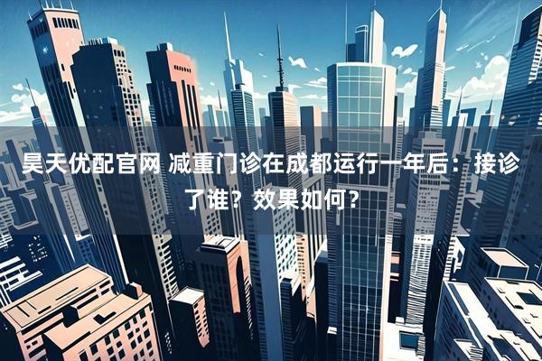 昊天优配官网 减重门诊在成都运行一年后：接诊了谁？效果如何？