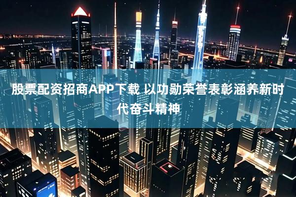 股票配资招商APP下载 以功勋荣誉表彰涵养新时代奋斗精神