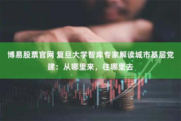 博易股票官网 复旦大学智库专家解读城市基层党建：从哪里来，往哪里去