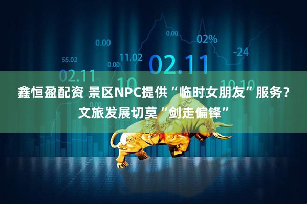 鑫恒盈配资 景区NPC提供“临时女朋友”服务？文旅发展切莫“剑走偏锋”