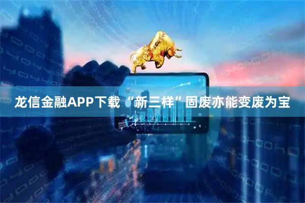 龙信金融APP下载 “新三样”固废亦能变废为宝