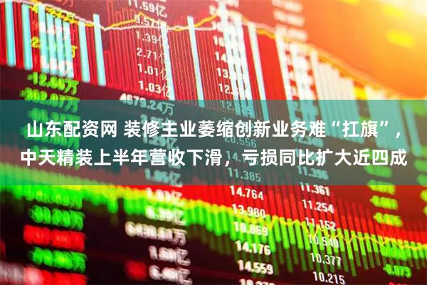 山东配资网 装修主业萎缩创新业务难“扛旗”，中天精装上半年营收下滑，亏损同比扩大近四成