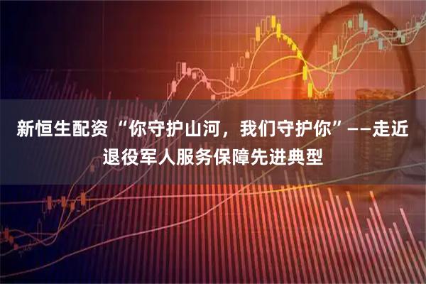 新恒生配资 “你守护山河，我们守护你”——走近退役军人服务保障先进典型